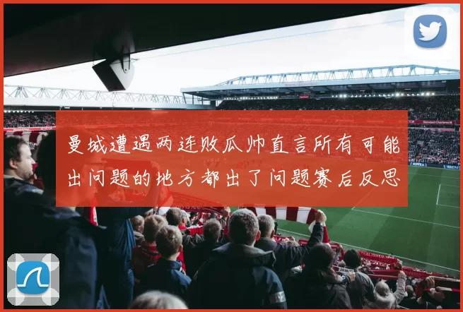 曼城遭遇两连败瓜帅直言所有可能出问题的地方都出了问题赛后反思